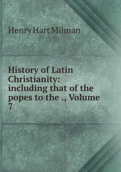 Обложка книги History of Latin Christianity: including that of the popes to the ., Volume 7, Henry Hart Milman