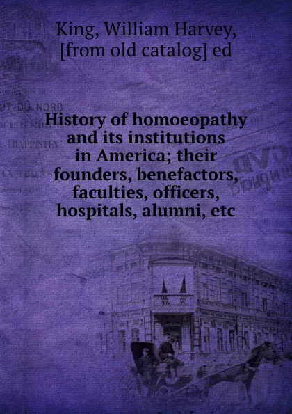 Обложка книги History of homoeopathy and its institutions in America; their founders, benefactors, faculties, officers, hospitals, alumni, etc., William Harvey King