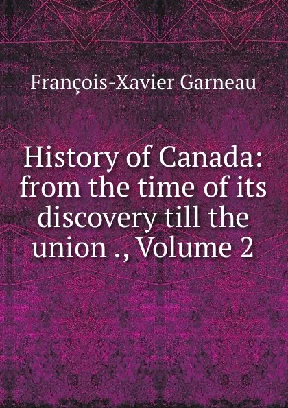 Обложка книги History of Canada: from the time of its discovery till the union ., Volume 2, François-Xavier Garneau