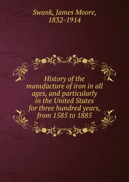 Обложка книги History of the manufacture of iron in all ages, and particularly in the United States for three hundred years, from 1585 to 1885, James Moore Swank