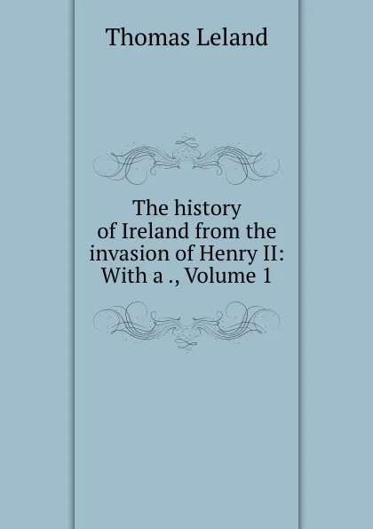 Обложка книги The history of Ireland from the invasion of Henry II: With a ., Volume 1, Thomas Leland