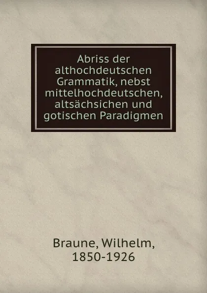 Обложка книги Abriss der althochdeutschen Grammatik, nebst mittelhochdeutschen, altsachsichen und gotischen Paradigmen, Wilhelm Braune