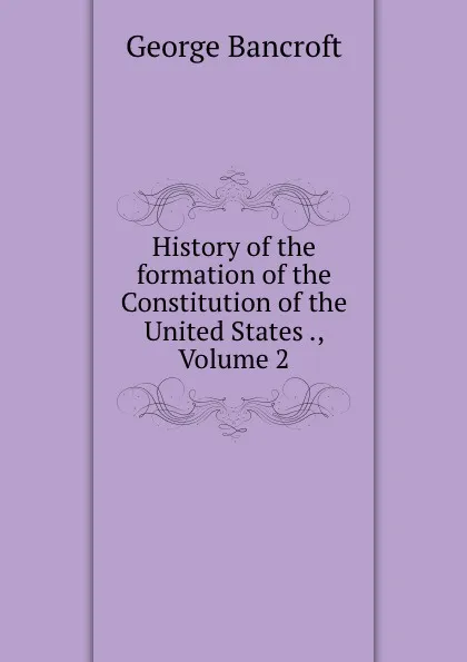 Обложка книги History of the formation of the Constitution of the United States ., Volume 2, George Bancroft