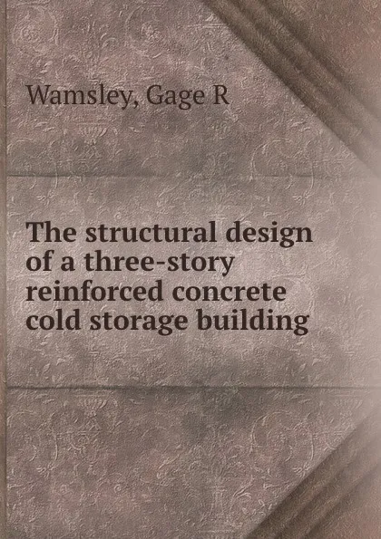 Обложка книги The structural design of a three-story reinforced concrete cold storage building, Gage R. Wamsley