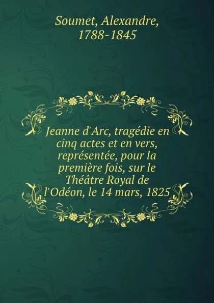 Обложка книги Jeanne d.Arc, tragedie en cinq actes et en vers, representee, pour la premiere fois, sur le Theatre Royal de l.Odeon, le 14 mars, 1825, Alexandre Soumet