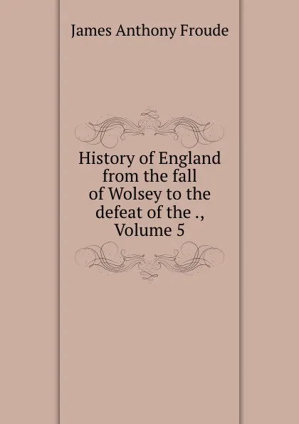 Обложка книги History of England from the fall of Wolsey to the defeat of the ., Volume 5, James Anthony Froude
