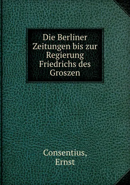 Обложка книги Die Berliner Zeitungen bis zur Regierung Friedrichs des Groszen, Ernst Consentius