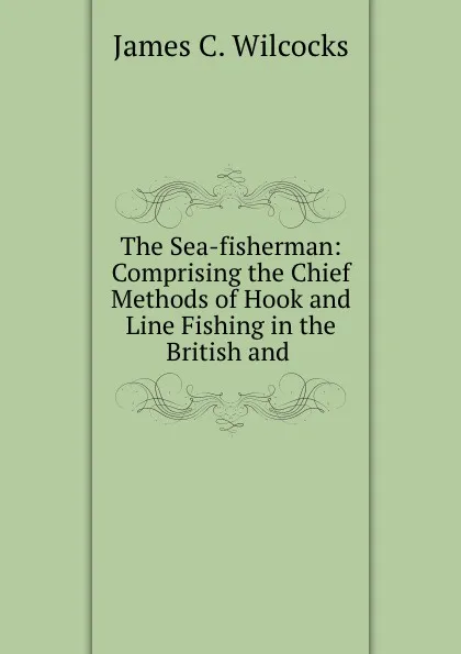 Обложка книги The Sea-fisherman: Comprising the Chief Methods of Hook and Line Fishing in the British and ., James C. Wilcocks