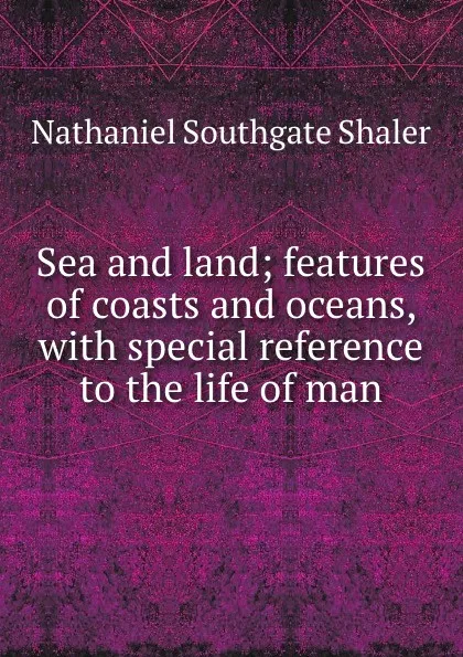 Обложка книги Sea and land; features of coasts and oceans, with special reference to the life of man, Nathaniel Southgate Shaler