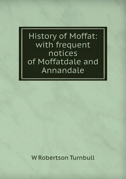 Обложка книги History of Moffat: with frequent notices of Moffatdale and Annandale, W. Robertson Turnbull