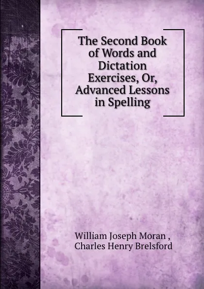 Обложка книги The Second Book of Words and Dictation Exercises, Or, Advanced Lessons in Spelling, William Joseph Moran