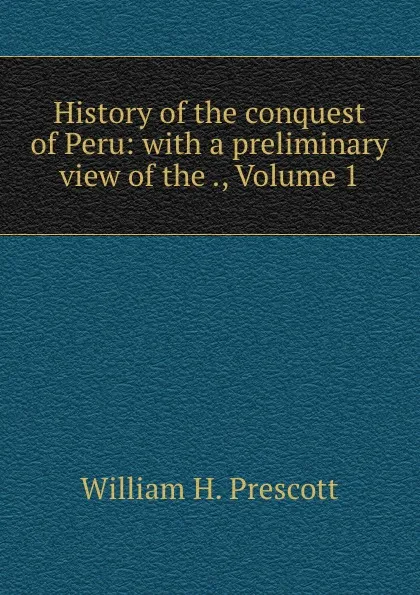 Обложка книги History of the conquest of Peru: with a preliminary view of the ., Volume 1, William H. Prescott