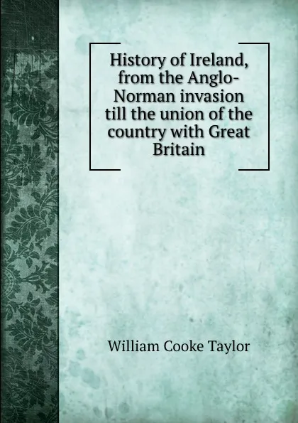 Обложка книги History of Ireland, from the Anglo-Norman invasion till the union of the country with Great Britain, W. C. Taylor