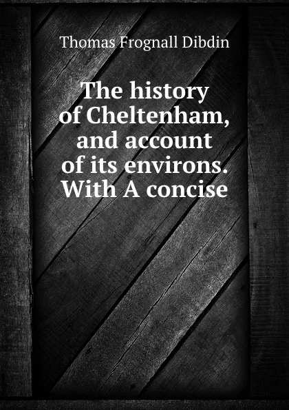 Обложка книги The history of Cheltenham, and account of its environs. With A concise ., Thomas Frognall Dibdin