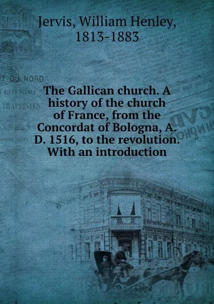 Обложка книги The Gallican church. A history of the church of France, from the Concordat of Bologna, A.D. 1516, to the revolution. With an introduction, William Henley Jervis