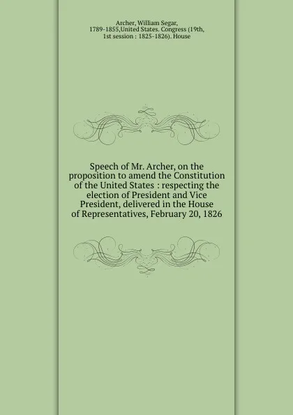 Обложка книги Speech of Mr. Archer, on the proposition to amend the Constitution of the United States : respecting the election of President and Vice President, delivered in the House of Representatives, February 20, 1826, William Segar Archer