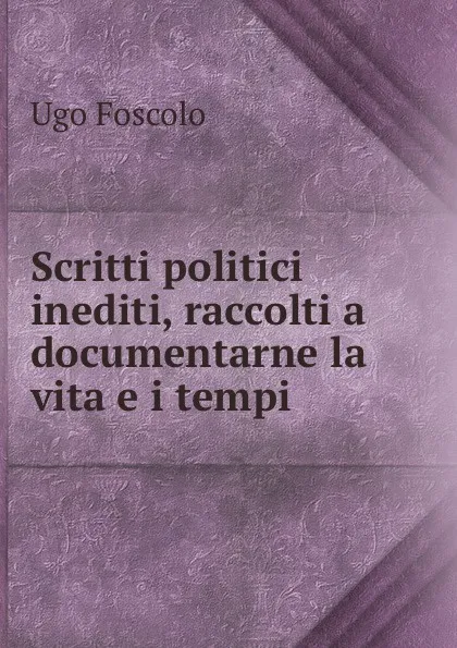 Обложка книги Scritti politici inediti, raccolti a documentarne la vita e i tempi, Ugo Foscolo