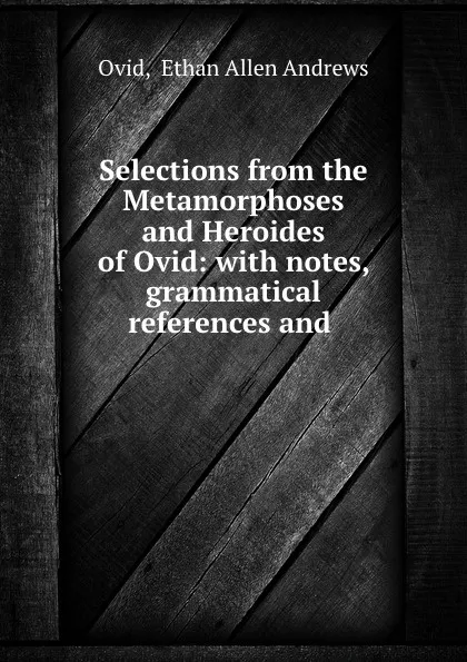 Обложка книги Selections from the Metamorphoses and Heroides of Ovid: with notes, grammatical references and ., Ethan Allen Andrews Ovid