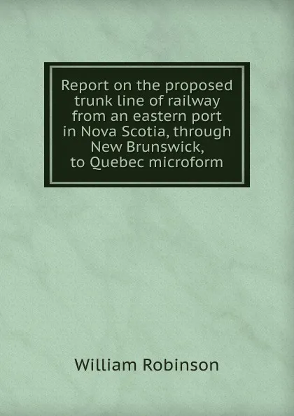 Обложка книги Report on the proposed trunk line of railway from an eastern port in Nova Scotia, through New Brunswick, to Quebec microform, W. Robinson