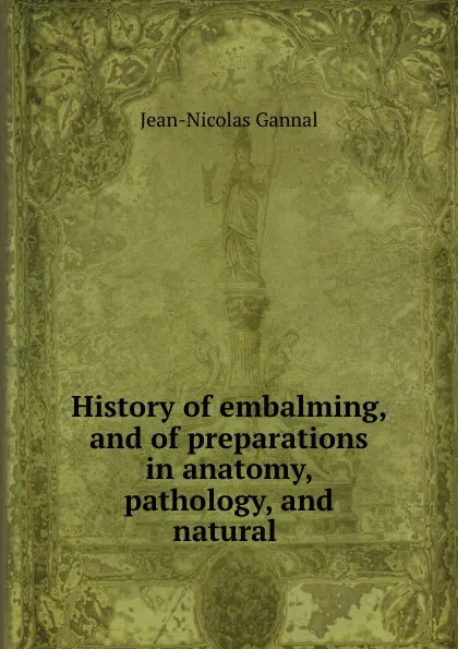 Обложка книги History of embalming, and of preparations in anatomy, pathology, and natural ., Jean-Nicolas Gannal