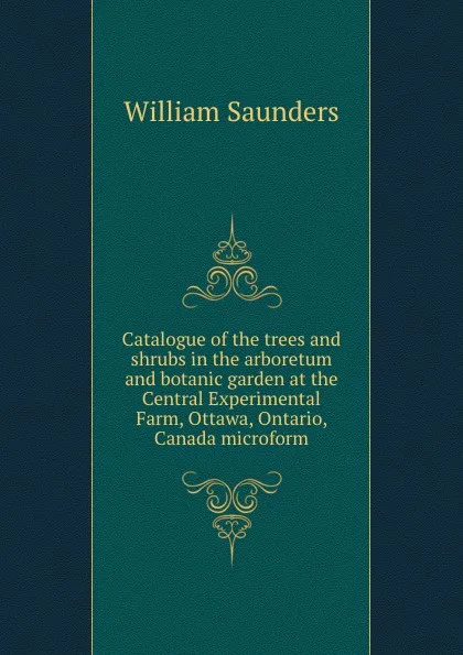 Обложка книги Catalogue of the trees and shrubs in the arboretum and botanic garden at the Central Experimental Farm, Ottawa, Ontario, Canada microform, William Saunders