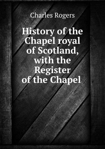 Обложка книги History of the Chapel royal of Scotland, with the Register of the Chapel ., Charles Rogers
