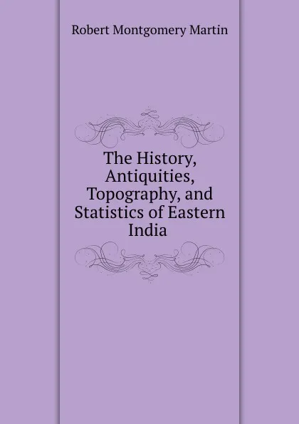 Обложка книги The History, Antiquities, Topography, and Statistics of Eastern India ., Robert Montgomery Martin