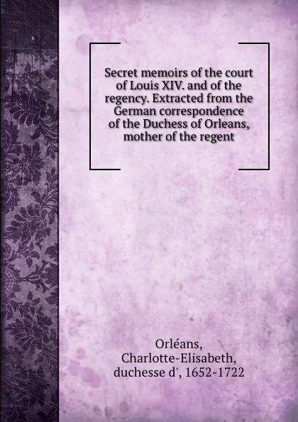 Обложка книги Secret memoirs of the court of Louis XIV. and of the regency. Extracted from the German correspondence of the Duchess of Orleans, mother of the regent, Charlotte-Elisabeth Orléans