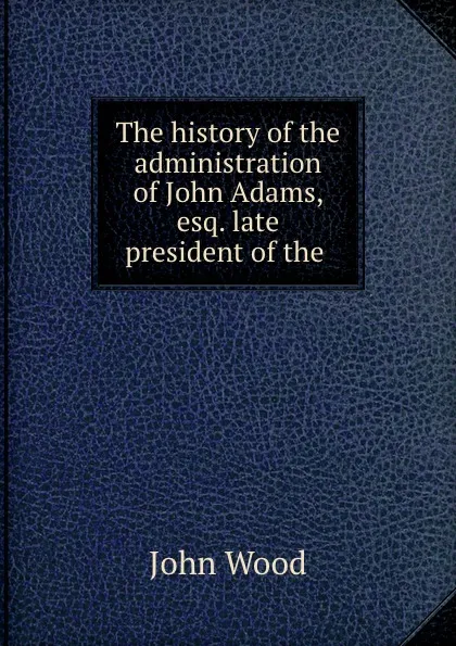 Обложка книги The history of the administration of John Adams, esq. late president of the ., John Wood