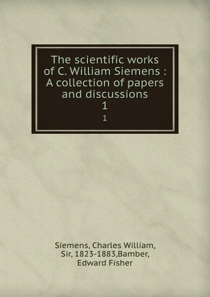 Обложка книги The scientific works of C. William Siemens : A collection of papers and discussions. 1, Charles William Siemens