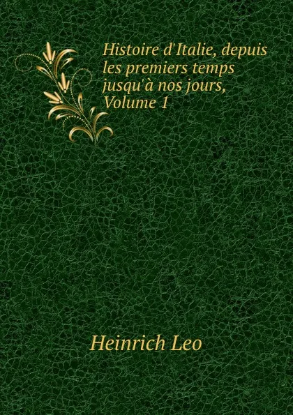 Обложка книги Histoire d.Italie, depuis les premiers temps jusqu.a nos jours, Volume 1, Heinrich Leo