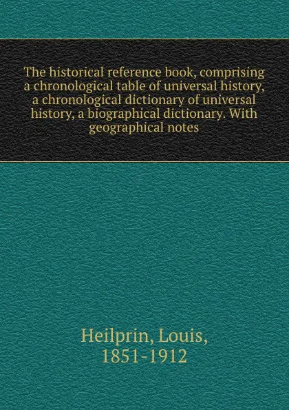 Обложка книги The historical reference book, comprising a chronological table of universal history, a chronological dictionary of universal history, a biographical dictionary. With geographical notes, Louis Heilprin