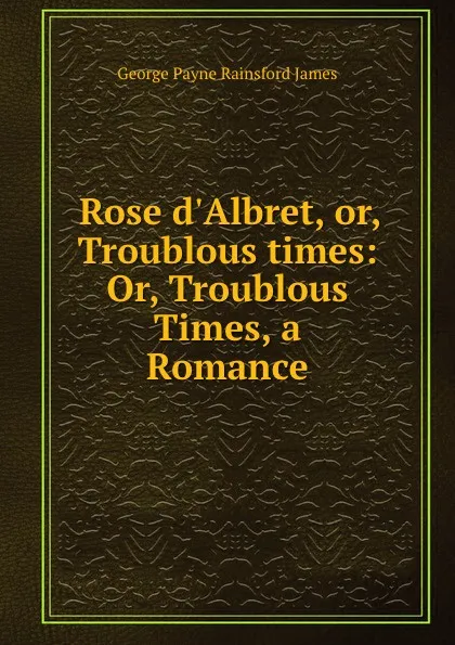 Обложка книги Rose d.Albret, or, Troublous times: Or, Troublous Times, a Romance, G. P. James