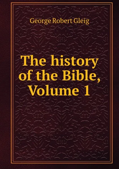 Обложка книги The history of the Bible, Volume 1, George Robert Gleig