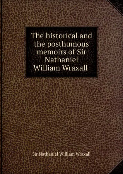 Обложка книги The historical and the posthumous memoirs of Sir Nathaniel William Wraxall ., Nathaniel William Wraxall