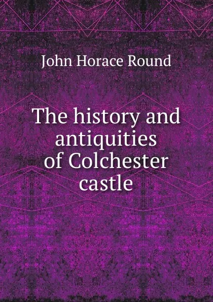 Обложка книги The history and antiquities of Colchester castle, John Horace Round