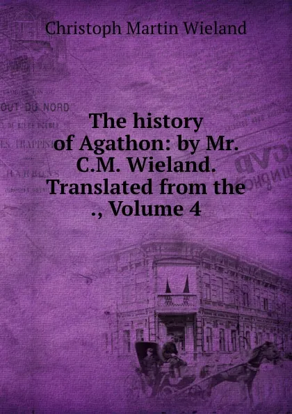 Обложка книги The history of Agathon: by Mr. C.M. Wieland. Translated from the ., Volume 4, C.M. Wieland