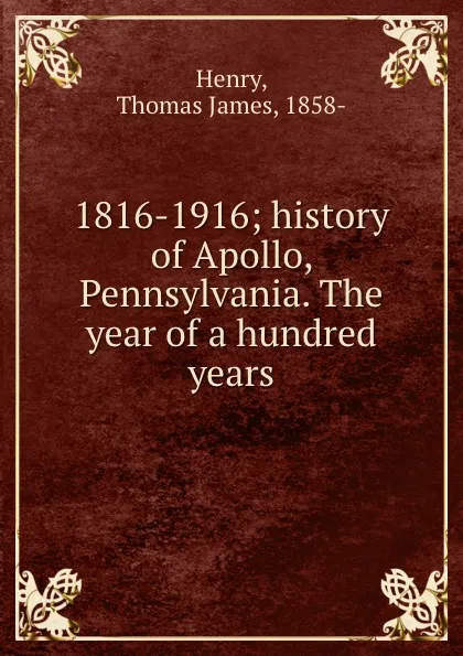 Обложка книги 1816-1916; history of Apollo, Pennsylvania. The year of a hundred years, Thomas James Henry
