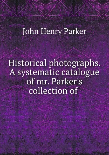 Обложка книги Historical photographs. A systematic catalogue of mr. Parker.s collection of ., John Henry Parker