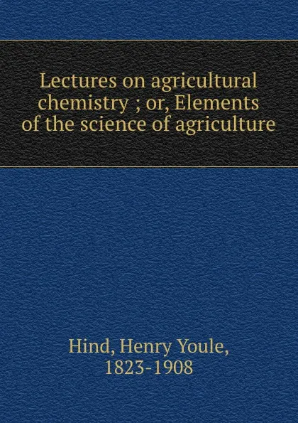 Обложка книги Lectures on agricultural chemistry ; or, Elements of the science of agriculture, Henry Youle Hind