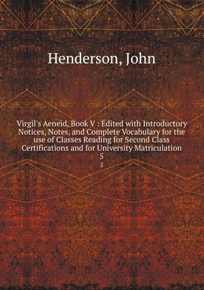 Обложка книги Virgil.s Aeneid, Book V : Edited with Introductory Notices, Notes, and Complete Vocabulary for the use of Classes Reading for Second Class Certifications and for University Matriculation. 5, John Henderson