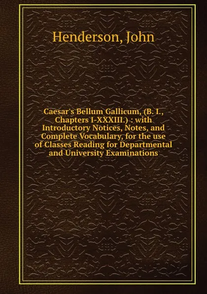 Обложка книги Caesar.s Bellum Gallicum, (B. I., Chapters I-XXXIII.) : with Introductory Notices, Notes, and Complete Vocabulary, for the use of Classes Reading for Departmental and University Examinations, John Henderson