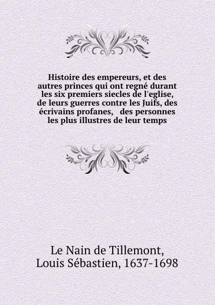 Обложка книги Histoire des empereurs, et des autres princes qui ont regne durant les six premiers siecles de l.eglise, de leurs guerres contre les Juifs, des ecrivains profanes, . des personnes les plus illustres de leur temps, Louis Sébastien le Nain de Tillemont