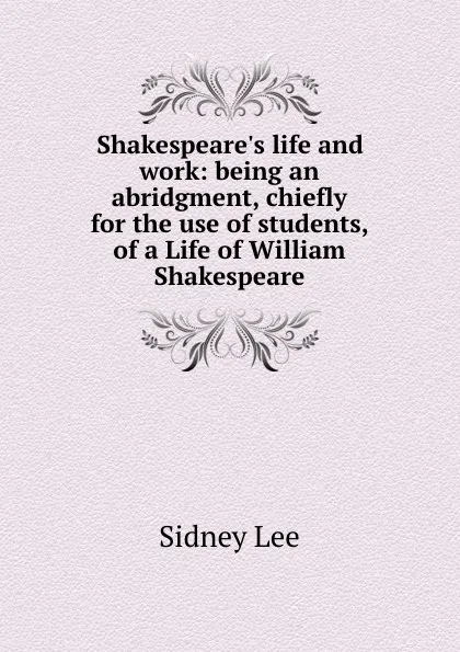 Обложка книги Shakespeare.s life and work: being an abridgment, chiefly for the use of students, of a Life of William Shakespeare, Sidney Lee