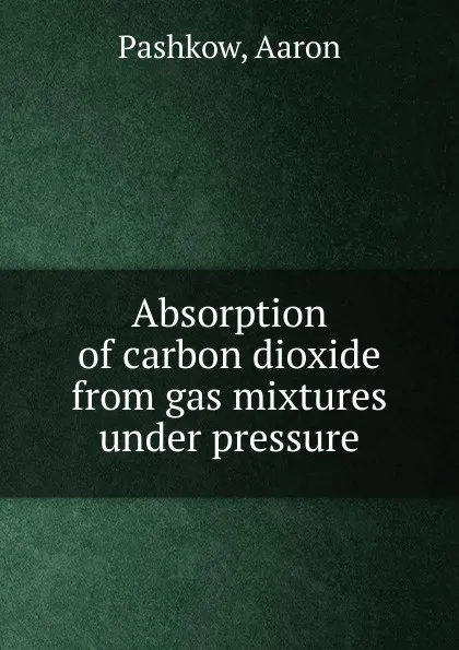 Обложка книги Absorption of carbon dioxide from gas mixtures under pressure, Aaron Pashkow