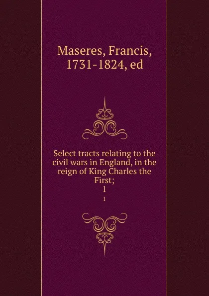 Обложка книги Select tracts relating to the civil wars in England, in the reign of King Charles the First;. 1, Francis Maseres