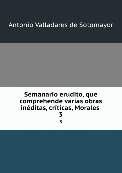 Обложка книги Semanario erudito, que comprehende varias obras ineditas, criticas, Morales . 3, Antonio Valladares de Sotomayor