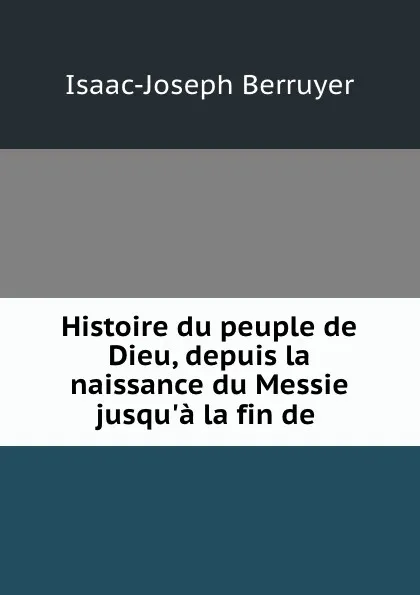 Обложка книги Histoire du peuple de Dieu, depuis la naissance du Messie jusqu.a la fin de ., Isaac-Joseph Berruyer