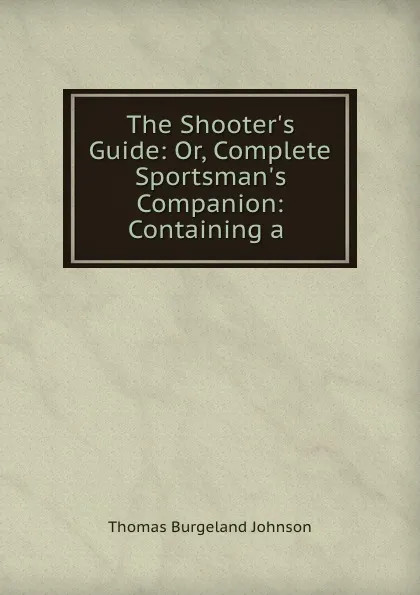 Обложка книги The Shooter.s Guide: Or, Complete Sportsman.s Companion: Containing a ., Thomas Burgeland Johnson