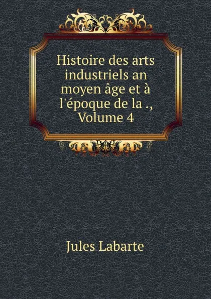 Обложка книги Histoire des arts industriels an moyen age et a l.epoque de la ., Volume 4, Jules Labarte